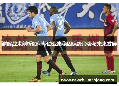谢晖战术剖析如何帮助亚泰稳固保级形势与未来发展 谢晖战术剖析如何帮助亚泰稳固保级形势与未来发展