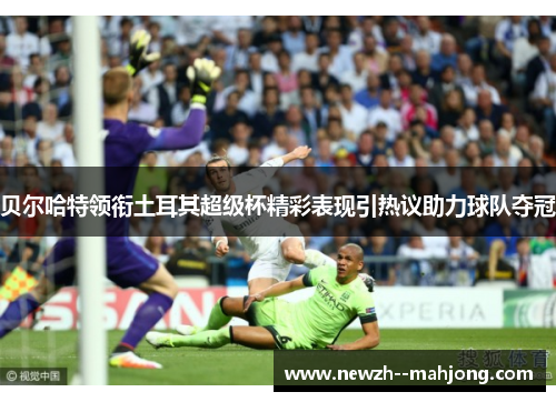 贝尔哈特领衔土耳其超级杯精彩表现引热议助力球队夺冠 贝尔哈特领衔土耳其超级杯精彩表现引热议助力球队夺冠
