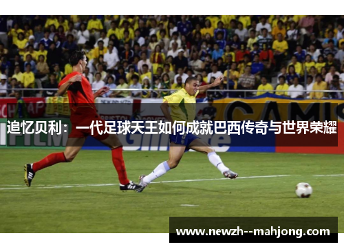 追忆贝利:一代足球天王如何成就巴西传奇与世界荣耀 追忆贝利:一代足球天王如何成就巴西传奇与世界荣耀
