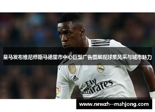 皇马发布维尼修斯马德里市中心巨型广告图展现球星风采与城市魅力