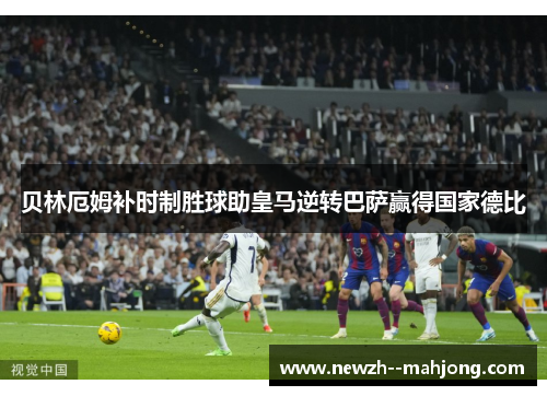 贝林厄姆补时制胜球助皇马逆转巴萨赢得国家德比 贝林厄姆补时制胜球助皇马逆转巴萨赢得国家德比
