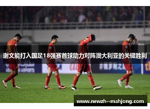谢文能打入国足18强赛首球助力对阵澳大利亚的关键胜利 谢文能打入国足18强赛首球助力对阵澳大利亚的关键胜利