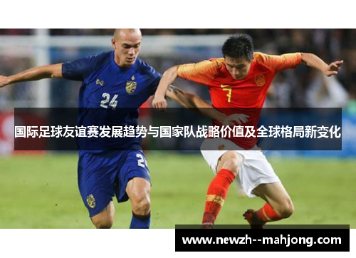 国际足球友谊赛发展趋势与国家队战略价值及全球格局新变化 国际足球友谊赛发展趋势与国家队战略价值及全球格局新变化