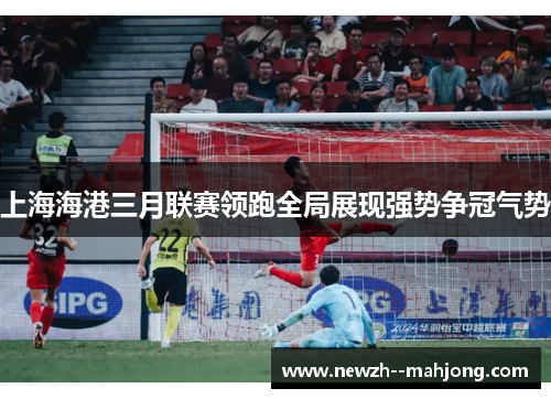 上海海港三月联赛领跑全局展现强势争冠气势 上海海港三月联赛领跑全局展现强势争冠气势
